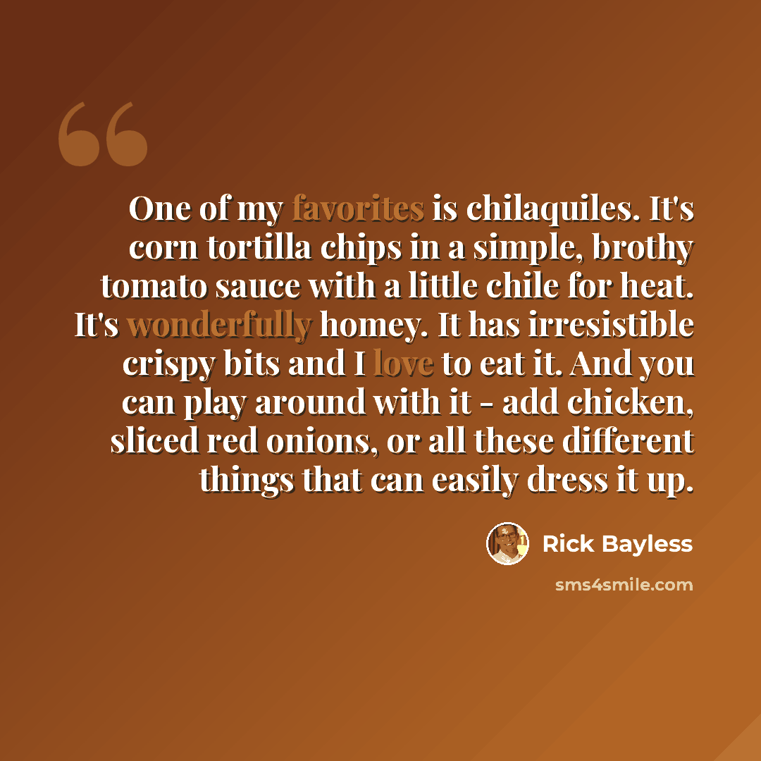 “One of my favorites is chilaquiles. It's corn tortilla chips in a simple, brothy tomato sauce with a little chile for heat. It's wonderfully homey. It has irresistible crispy bits and I love to eat it. And you can play around with it - add chicken, sliced red onions, or all these different things…” quote by Rick Bayless