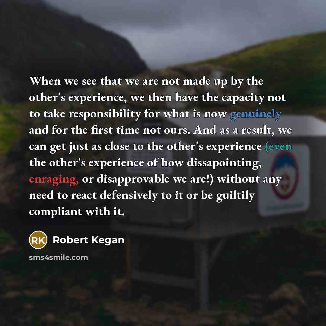“When we see that we are not made up by the other's experience, we then have the capacity not to take responsibility for what is now genuinely and for the first time not ours. And as a result, we can get just as close to the other's experience (even the other's experience of how dissapointing…” quote by Robert Kegan