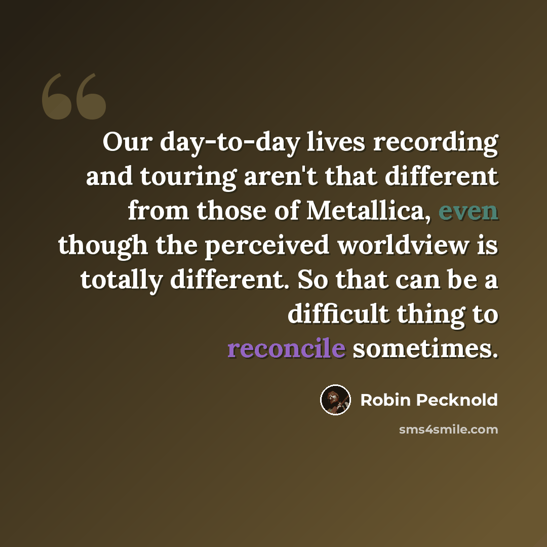 “Our day-to-day lives recording and touring aren't that different from those of Metallica, even though the perceived worldview is totally different. So that can be a difficult thing to reconcile sometimes.” quote by Robin Pecknold