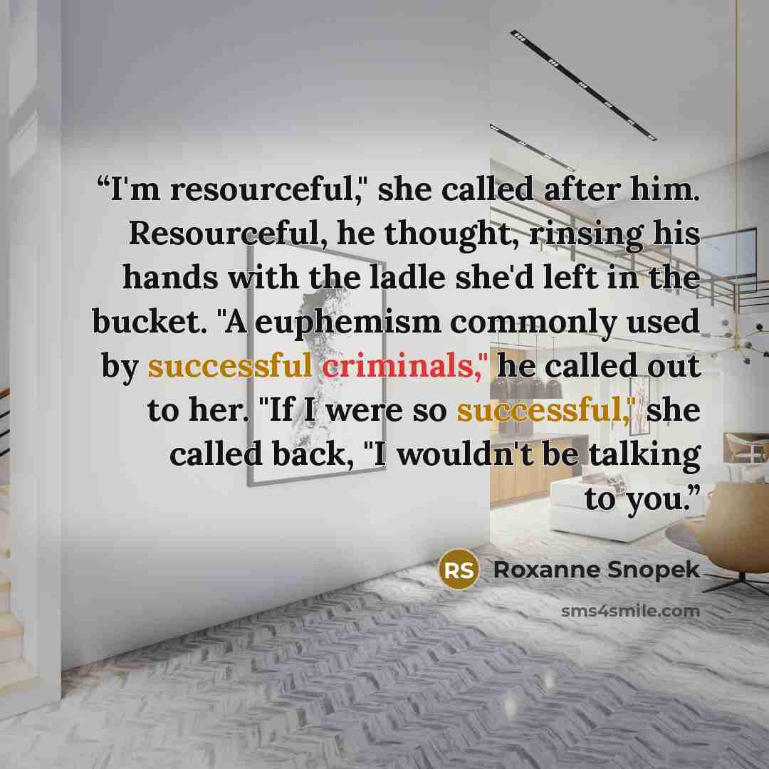 “I'm resourceful," she called after him. Resourceful, he thought, rinsing his hands with the ladle she'd left in the bucket. "A euphemism commonly used by successful criminals," he called out to her. "If I were so successful," she called back, "I wouldn't be talking to you.” quote by Roxanne Snopek
