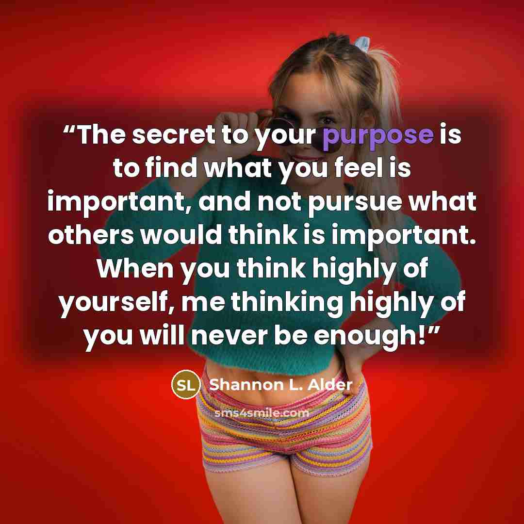 “The secret to your purpose is to find what you feel is important, and not pursue what others would think is important. When you think highly of yourself, me thinking highly of you will never be enough!” quote by Shannon L. Alder