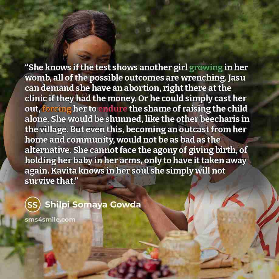 “She knows if the test shows another girl growing in her womb, all of the possible outcomes are wrenching. Jasu can demand she have an abortion, right there at the clinic if they had the money. Or he could simply cast her out, forcing her to endure the shame of raising the child alone. She would be…” quote by Shilpi Somaya Gowda