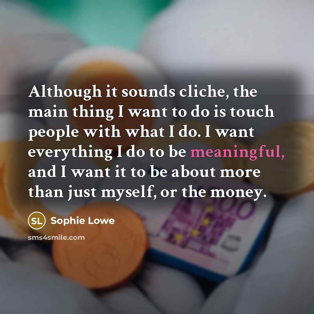 “Although it sounds cliche, the main thing I want to do is touch people with what I do. I want everything I do to be meaningful, and I want it to be about more than just myself, or the money.” quote by Sophie Lowe