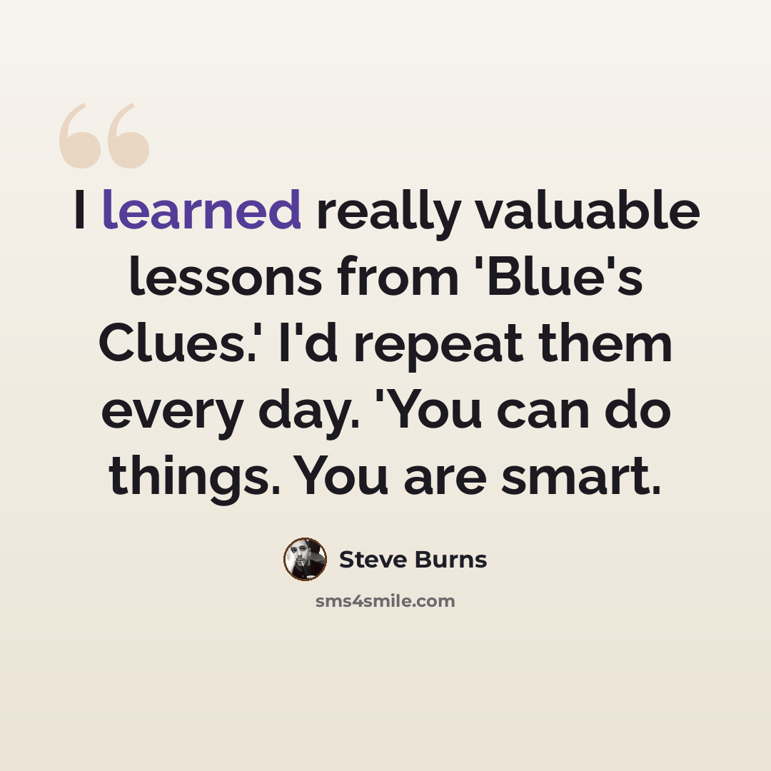 “I learned really valuable lessons from 'Blue's Clues.' I'd repeat them every day. 'You can do things. You are smart.” quote by Steve Burns