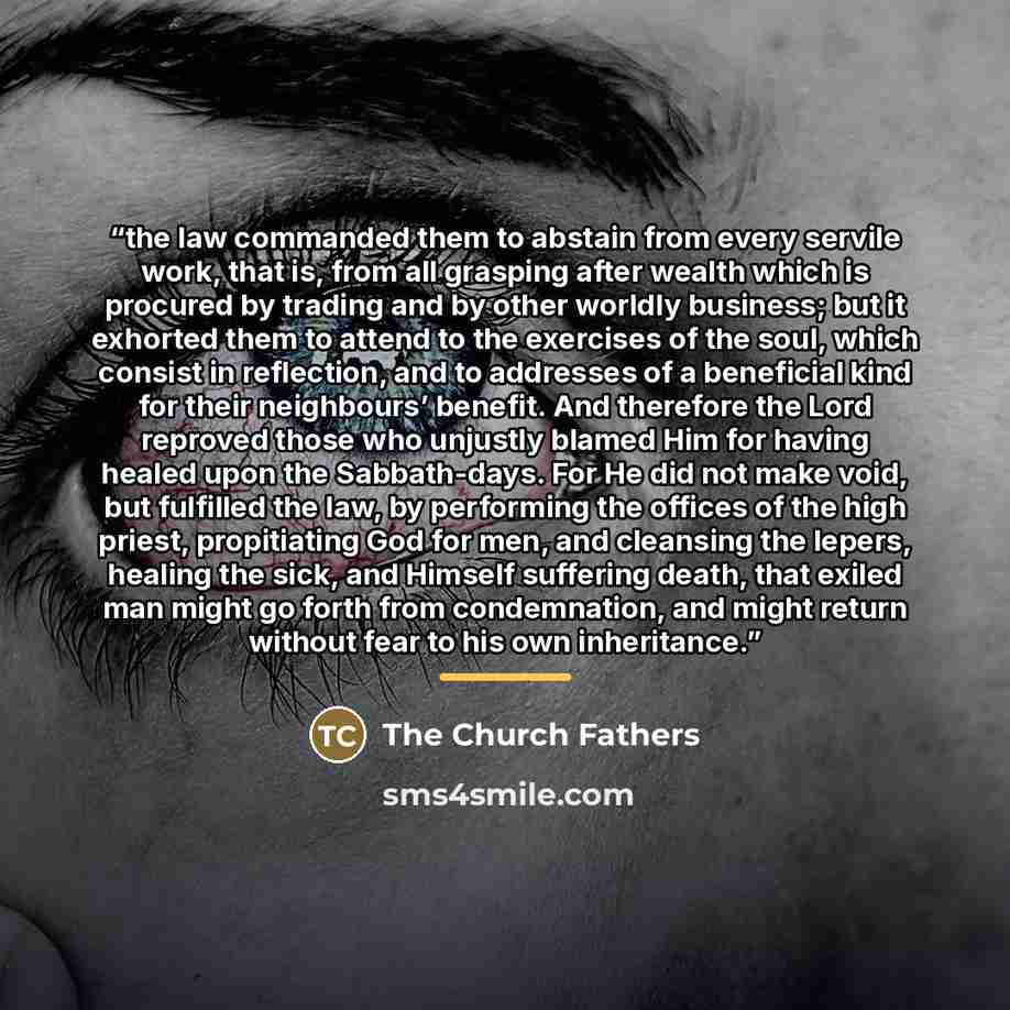 “the law commanded them to abstain from every servile work, that is, from all grasping after wealth which is procured by trading and by other worldly business; but it exhorted them to attend to the exercises of the soul, which consist in reflection, and to addresses of a beneficial kind for their…” quote by The Church Fathers