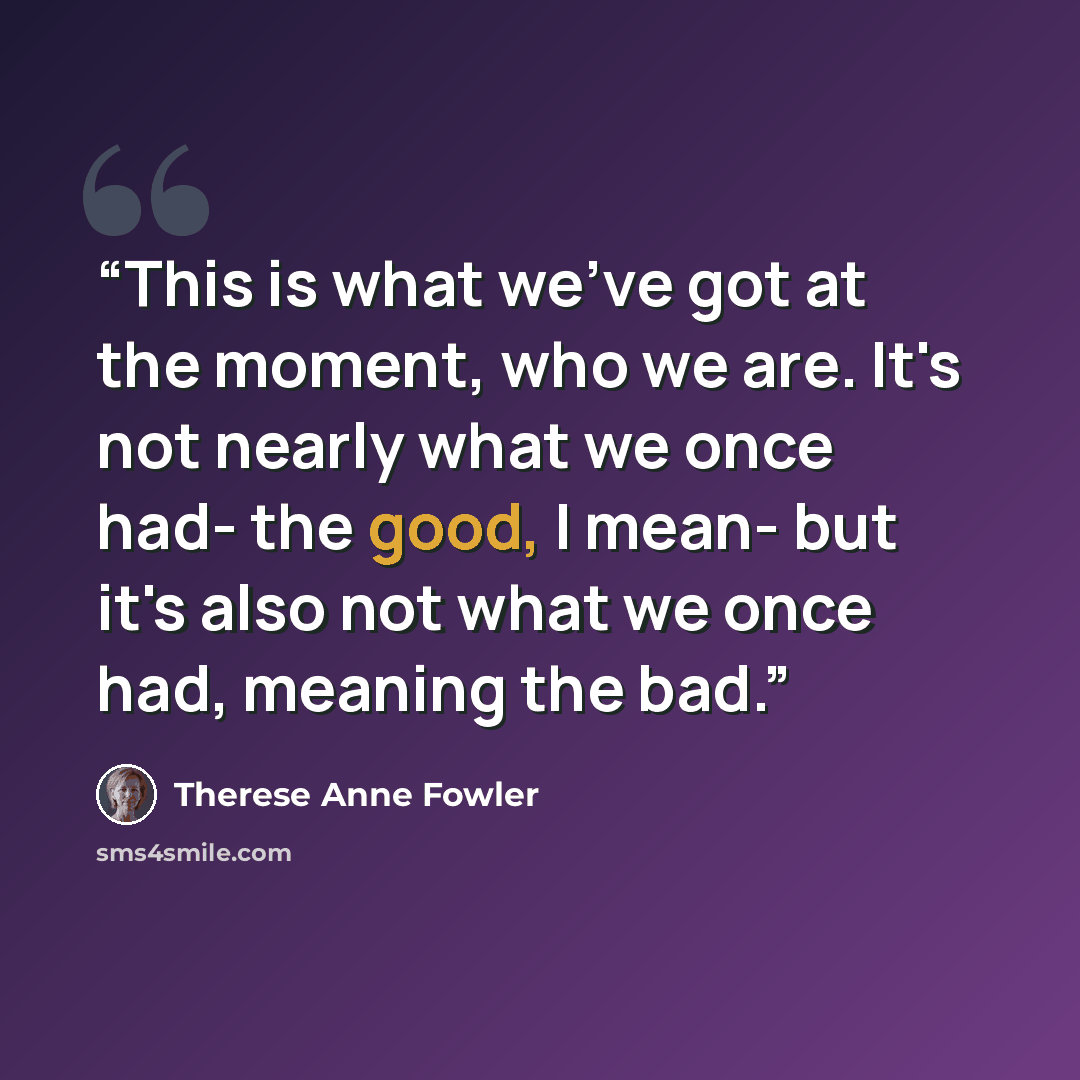 “This is what we've got at the moment, who we are. It's not nearly what we once had- the good, I mean- but it's also not what we once had, meaning the bad.” quote by Therese Anne Fowler