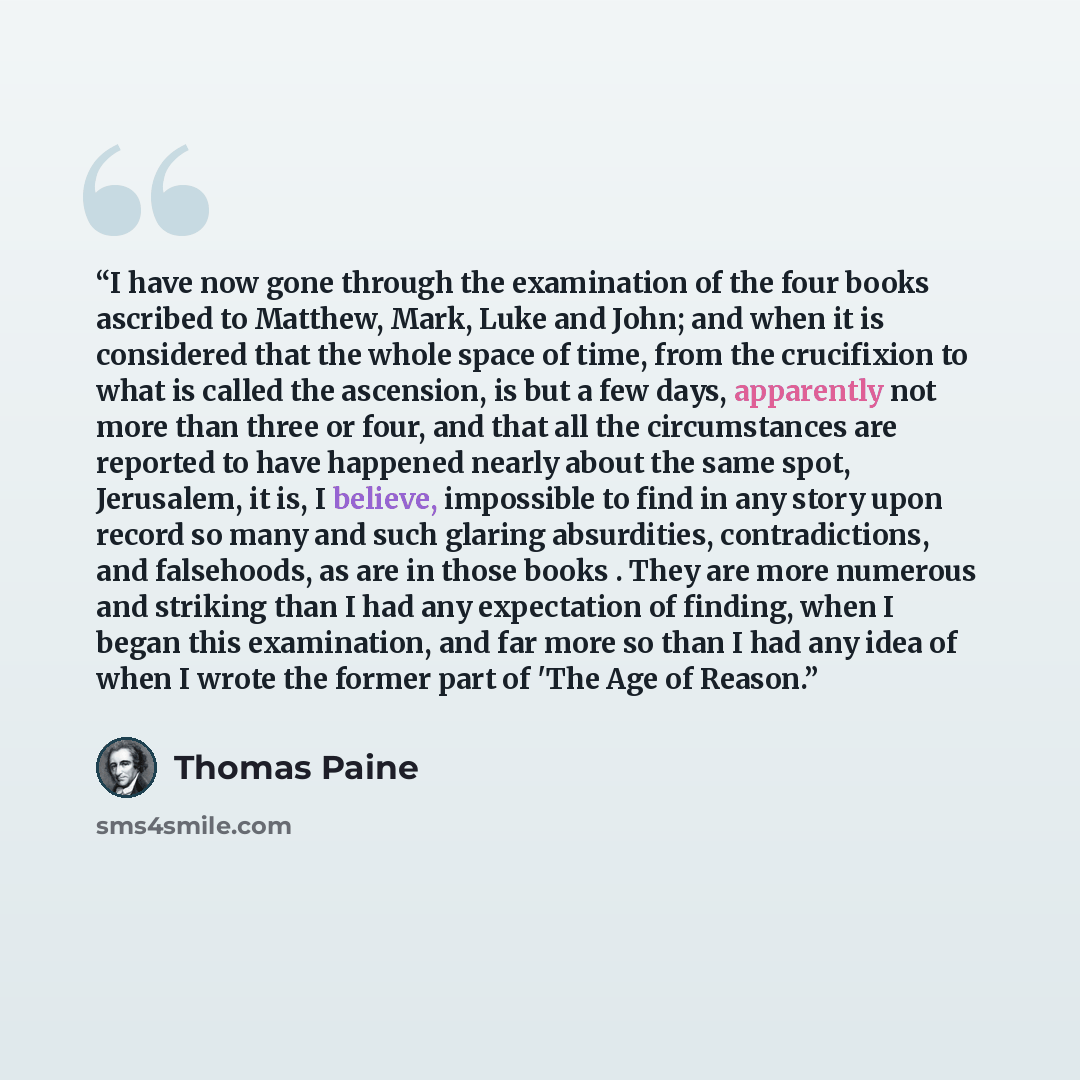 “I have now gone through the examination of the four books ascribed to Matthew, Mark, Luke and John; and when it is considered that the whole space of time, from the crucifixion to what is called the ascension, is but a few days, apparently not more than three or four, and that all the…” quote by Thomas Paine