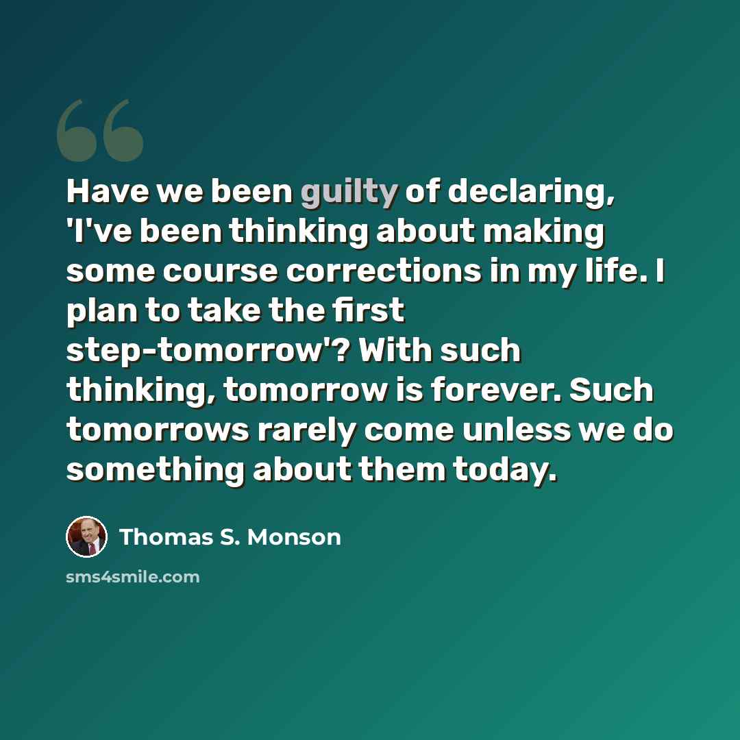 “Have we been guilty of declaring, 'I've been thinking about making some course corrections in my life. I plan to take the first step-tomorrow'? With such thinking, tomorrow is forever. Such tomorrows rarely come unless we do something about them today.” quote by Thomas S. Monson