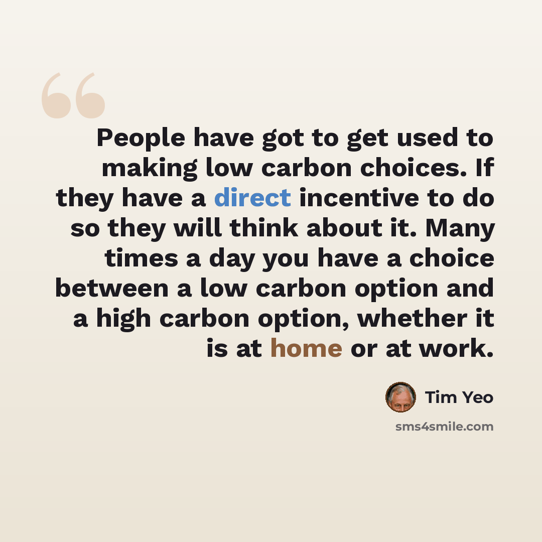 “People have got to get used to making low carbon choices. If they have a direct incentive to do so they will think about it. Many times a day you have a choice between a low carbon option and a high carbon option, whether it is at home or at work.” quote by Tim Yeo