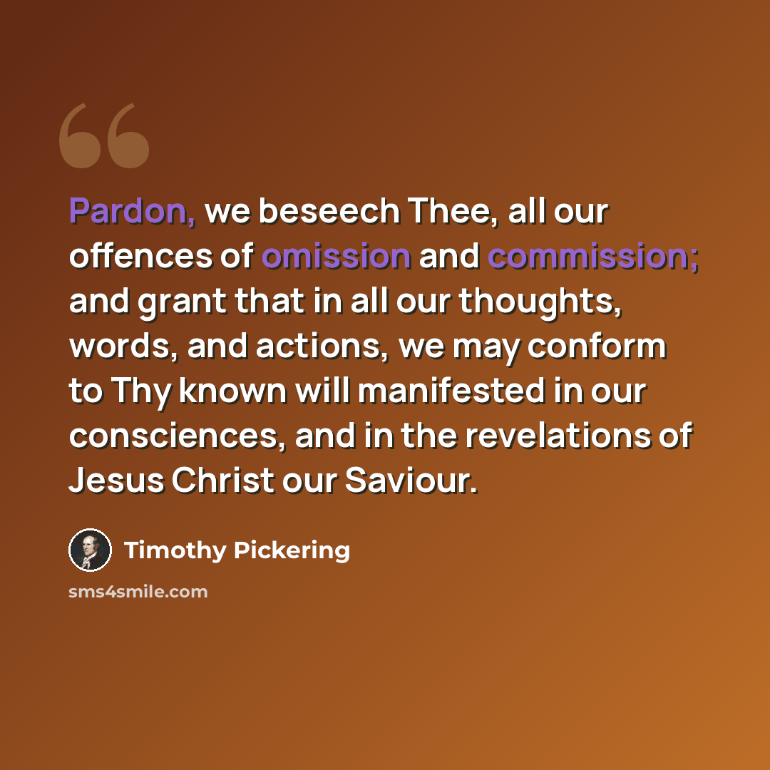 “Pardon, we beseech Thee, all our offences of omission and commission; and grant that in all our thoughts, words, and actions, we may conform to Thy known will manifested in our consciences, and in the revelations of Jesus Christ our Saviour.” quote by Timothy Pickering