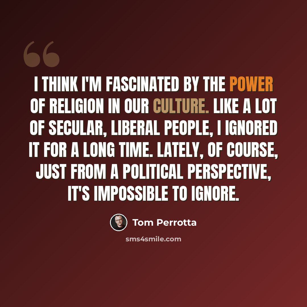 “I think I'm fascinated by the power of religion in our culture. Like a lot of secular, liberal people, I ignored it for a long time. Lately, of course, just from a political perspective, it's impossible to ignore.” quote by Tom Perrotta