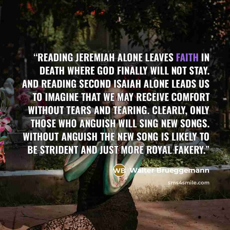 “Reading Jeremiah alone leaves faith in death where God finally will not stay. And reading Second Isaiah alone leads us to imagine that we may receive comfort without tears and tearing. Clearly, only those who anguish will sing new songs. Without anguish the new song is likely to be strident and…” quote by Walter Brueggemann