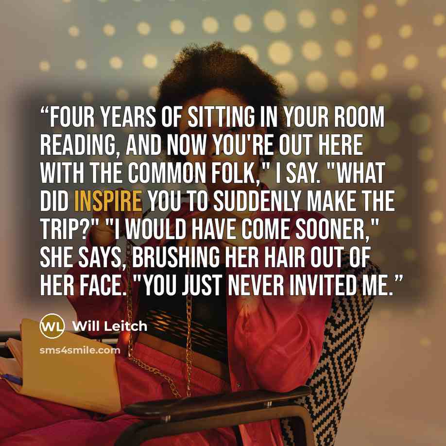 “Four years of sitting in your room reading, and now you're out here with the common folk," I say. "What did inspire you to suddenly make the trip?" "I would have come sooner," she says, brushing her hair out of her face. "You just never invited me.” quote by Will Leitch