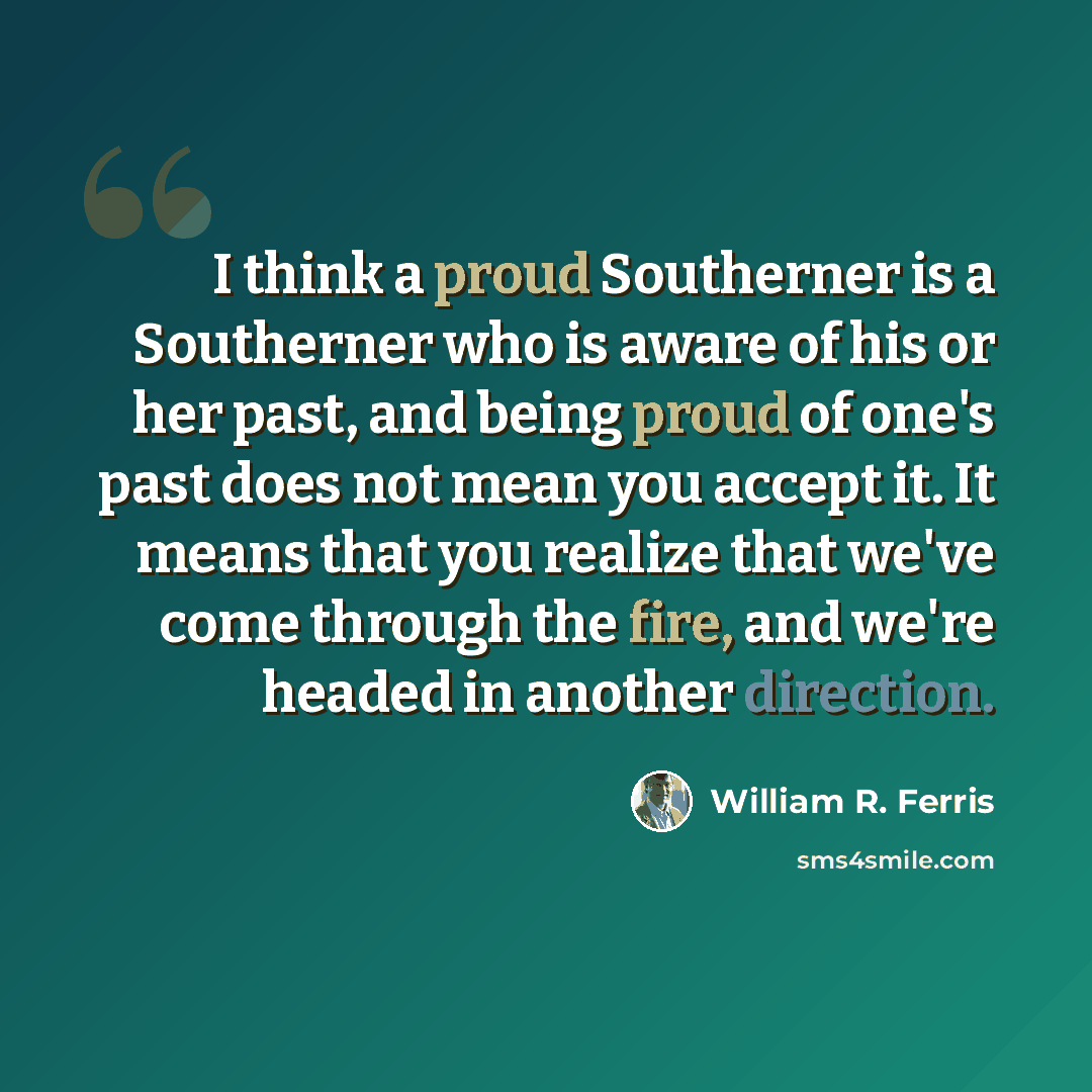 “I think a proud Southerner is a Southerner who is aware of his or her past, and being proud of one's past does not mean you accept it. It means that you realize that we've come through the fire, and we're headed in another direction.” quote by William R. Ferris