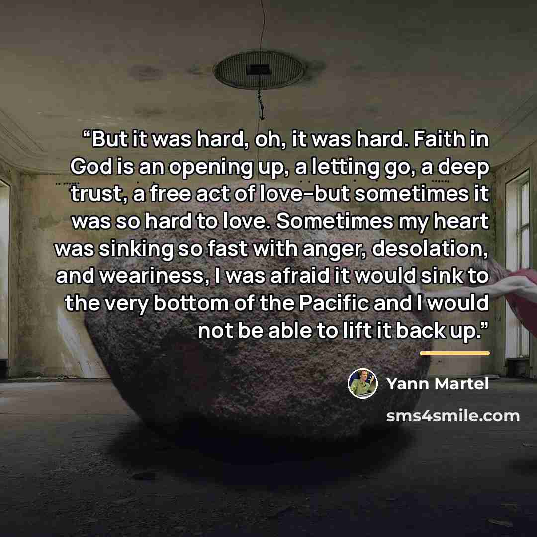 “But it was hard, oh, it was hard. Faith in God is an opening up, a letting go, a deep trust, a free act of love--but sometimes it was so hard to love. Sometimes my heart was sinking so fast with anger, desolation, and weariness, I was afraid it would sink to the very bottom of the Pacific and I…” quote by Yann Martel