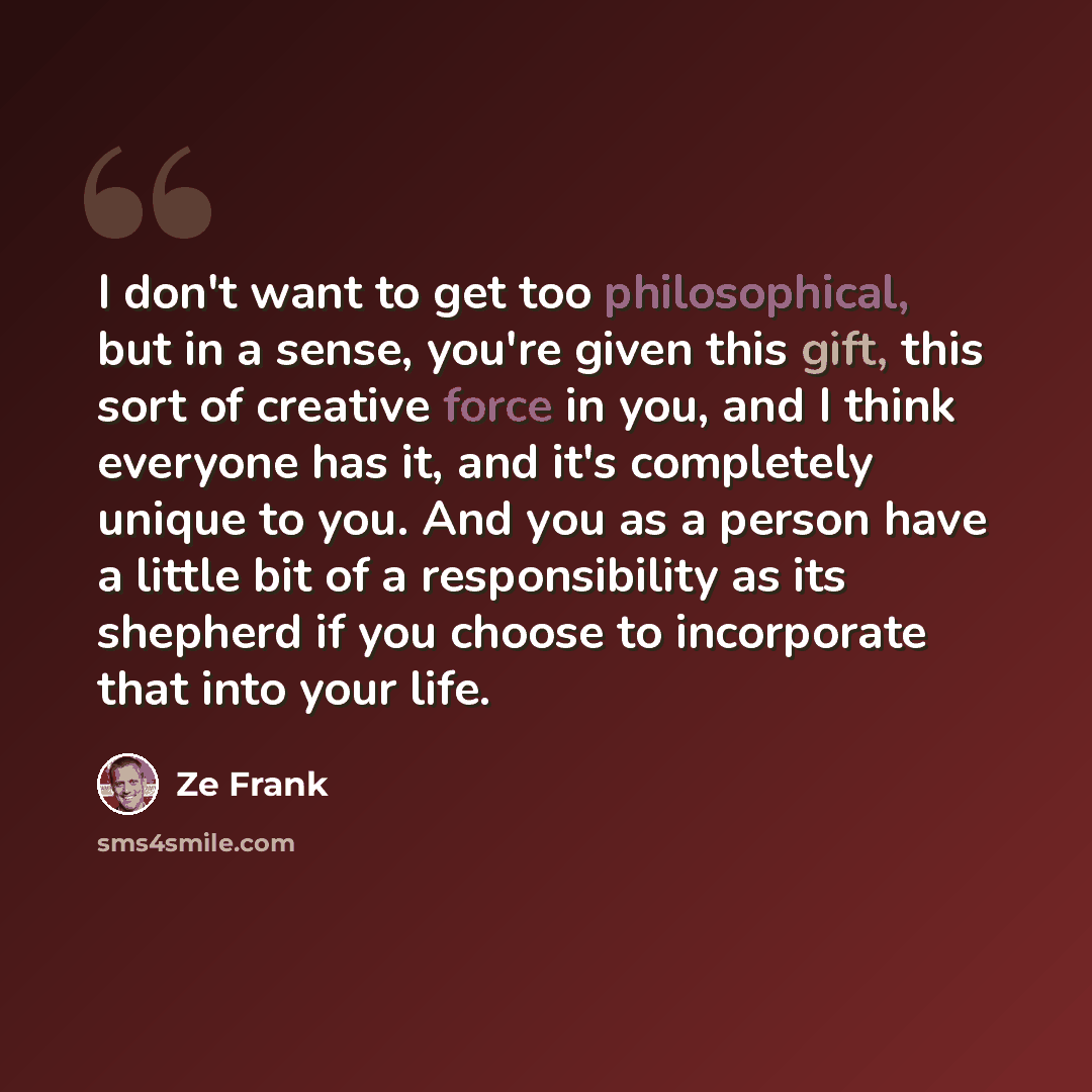 “I don't want to get too philosophical, but in a sense, you're given this gift, this sort of creative force in you, and I think everyone has it, and it's completely unique to you. And you as a person have a little bit of a responsibility as its shepherd if you choose to incorporate that into your…” quote by Ze Frank
