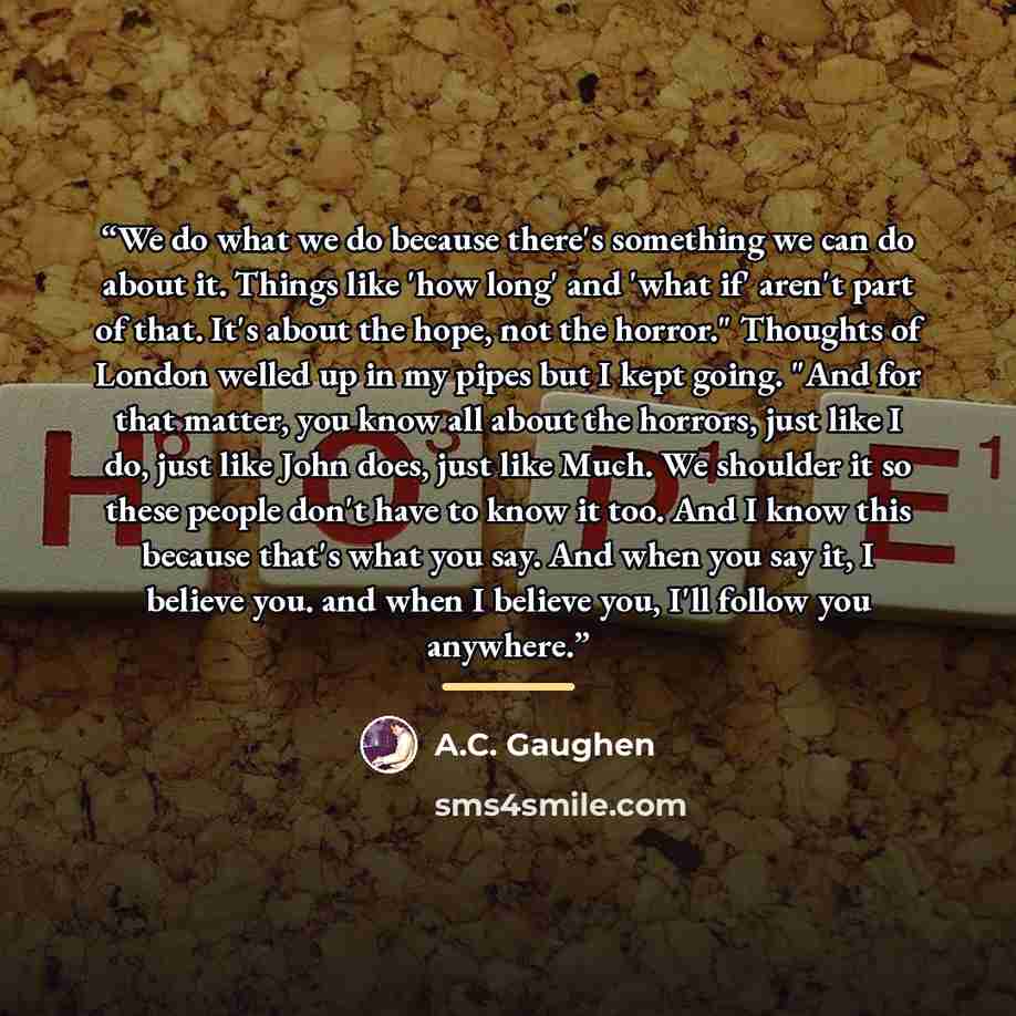 “We do what we do because there's something we can do about it. Things like 'how long' and 'what if' aren't part of that. It's about the hope, not the horror." Thoughts of London welled up in my pipes but I kept going. "And for that matter, you know all about the horrors, just like I do, just like…” quote by A.C. Gaughen