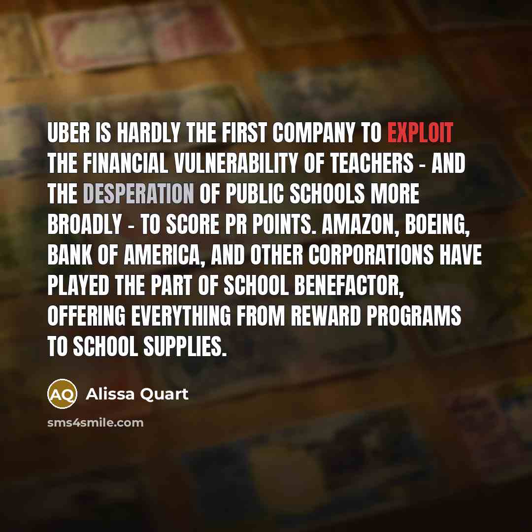 “Uber is hardly the first company to exploit the financial vulnerability of teachers - and the desperation of public schools more broadly - to score PR points. Amazon, Boeing, Bank of America, and other corporations have played the part of school benefactor, offering everything from reward programs…” quote by Alissa Quart