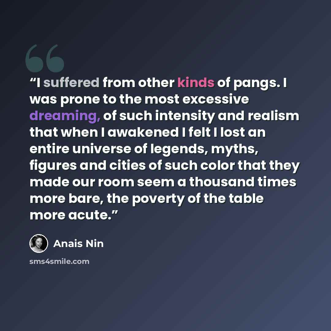 “I suffered from other kinds of pangs. I was prone to the most excessive dreaming, of such intensity and realism that when I awakened I felt I lost an entire universe of legends, myths, figures and cities of such color that they made our room seem a thousand times more bare, the poverty of the…” quote by Anaïs Nin