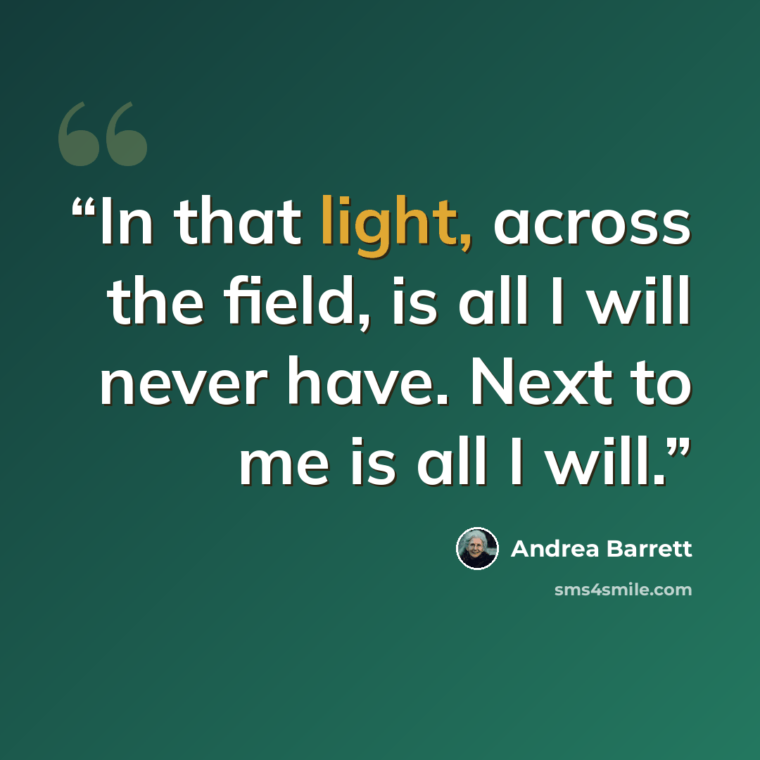 “In that light, across the field, is all I will never have. Next to me is all I will.” quote by Andrea Barrett