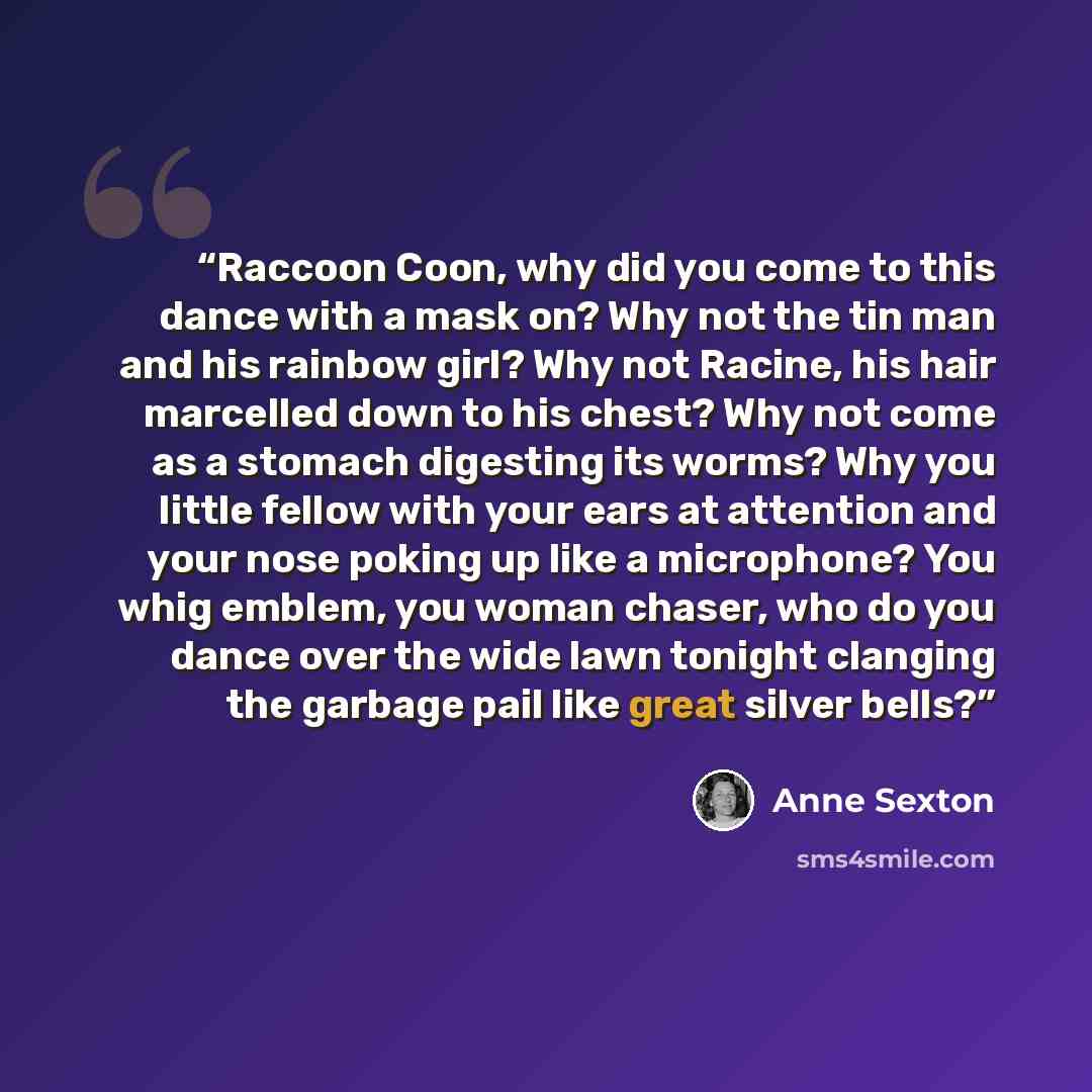 “Raccoon Coon, why did you come to this dance with a mask on? Why not the tin man and his rainbow girl? Why not Racine, his hair marcelled down to his chest? Why not come as a stomach digesting its worms? Why you little fellow with your ears at attention and your nose poking up like a microphone?…” quote by Anne Sexton