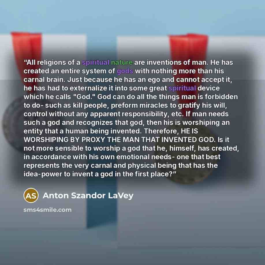 “All religions of a spiritual nature are inventions of man. He has created an entire system of gods with nothing more than his carnal brain. Just because he has an ego and cannot accept it, he has had to externalize it into some great spiritual device which he calls "God." God can do all the things…” quote by Anton Szandor LaVey