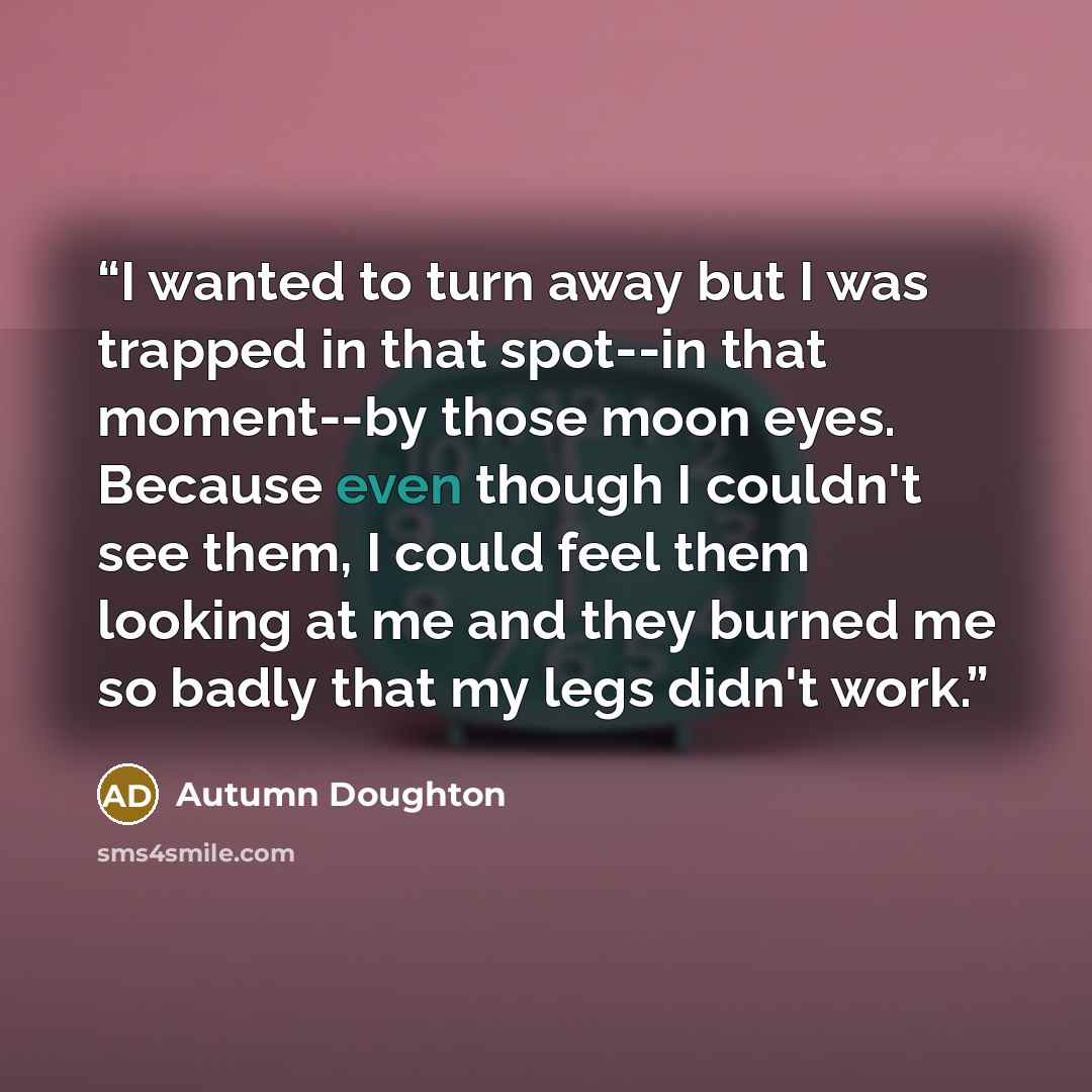 “I wanted to turn away but I was trapped in that spot--in that moment--by those moon eyes. Because even though I couldn't see them, I could feel them looking at me and they burned me so badly that my legs didn't work.” quote by Autumn Doughton