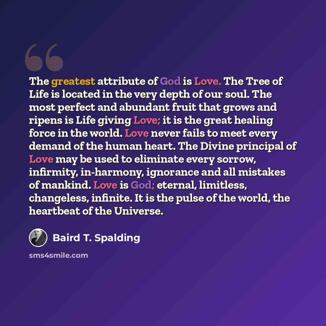 “The greatest attribute of God is Love. The Tree of Life is located in the very depth of our soul. The most perfect and abundant fruit that grows and ripens is Life giving Love; it is the great healing force in the world. Love never fails to meet every demand of the human heart. The Divine…” quote by Baird T. Spalding