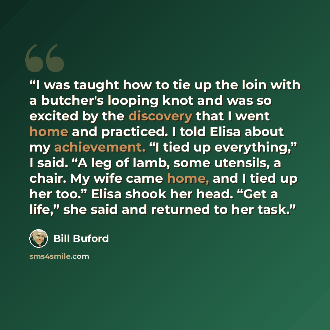 “I was taught how to tie up the loin with a butcher's looping knot and was so excited by the discovery that I went home and practiced. I told Elisa about my achievement. “I tied up everything,” I said. “A leg of lamb, some utensils, a chair. My wife came home, and I tied up her too.” Elisa shook…” quote by Bill Buford