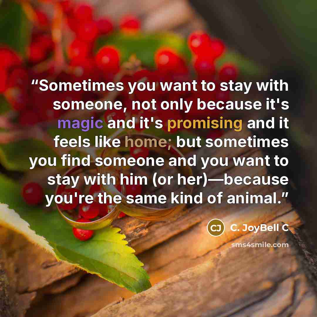 “Sometimes you want to stay with someone, not only because it's magic and it's promising and it feels like home; but sometimes you find someone and you want to stay with him (or her)—because you're the same kind of animal.” quote by C. JoyBell C