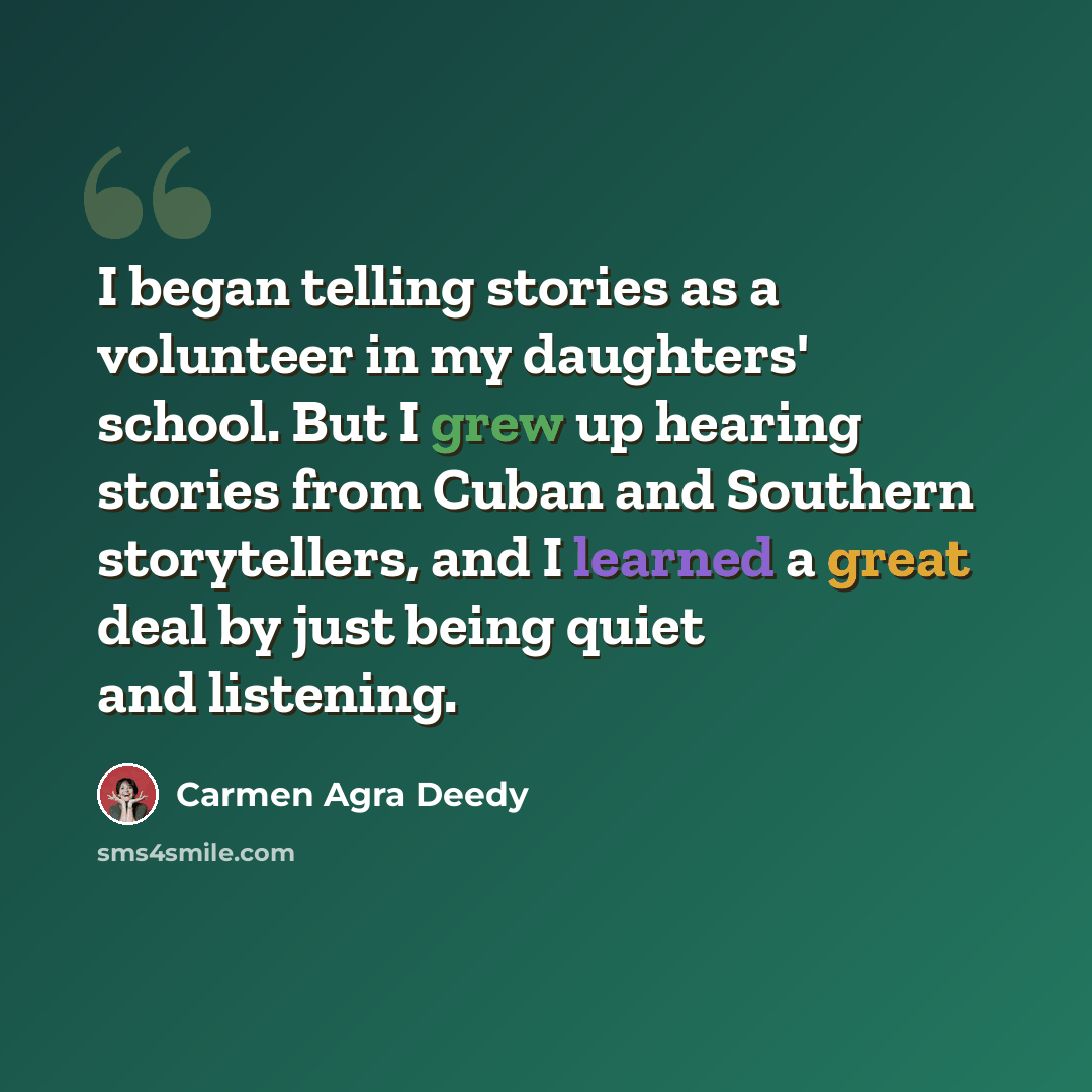“I began telling stories as a volunteer in my daughters' school. But I grew up hearing stories from Cuban and Southern storytellers, and I learned a great deal by just being quiet and listening.” quote by Carmen Agra Deedy