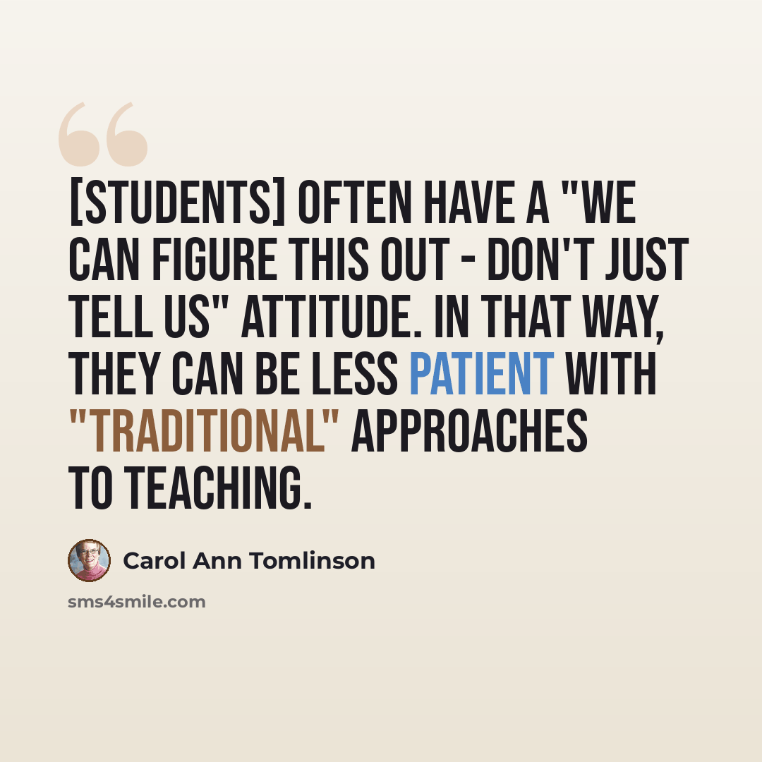 “[Students] often have a "We can figure this out - don't just tell us" attitude. In that way, they can be less patient with "traditional" approaches to teaching.” quote by Carol Ann Tomlinson