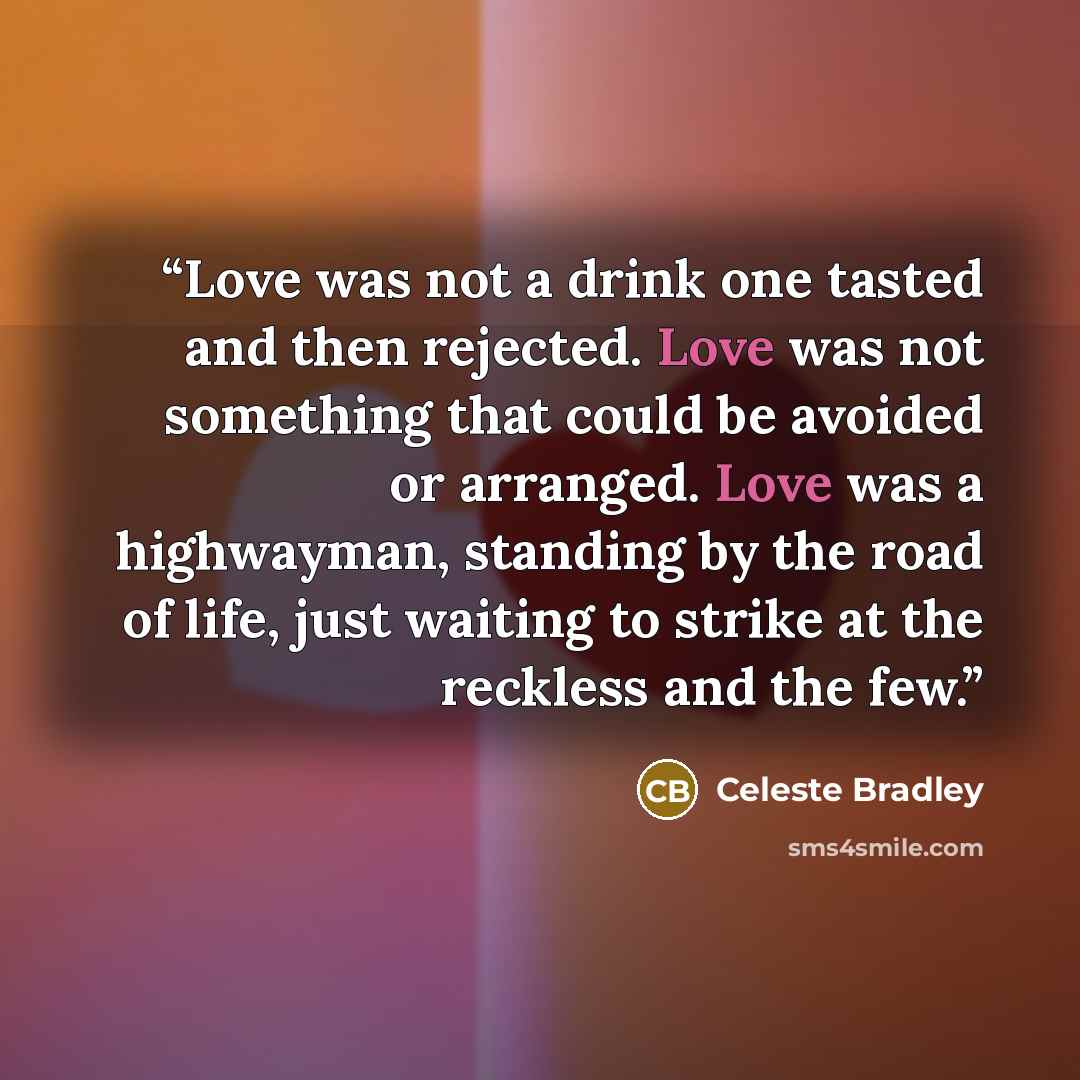 “Love was not a drink one tasted and then rejected. Love was not something that could be avoided or arranged. Love was a highwayman, standing by the road of life, just waiting to strike at the reckless and the few.” quote by Celeste Bradley