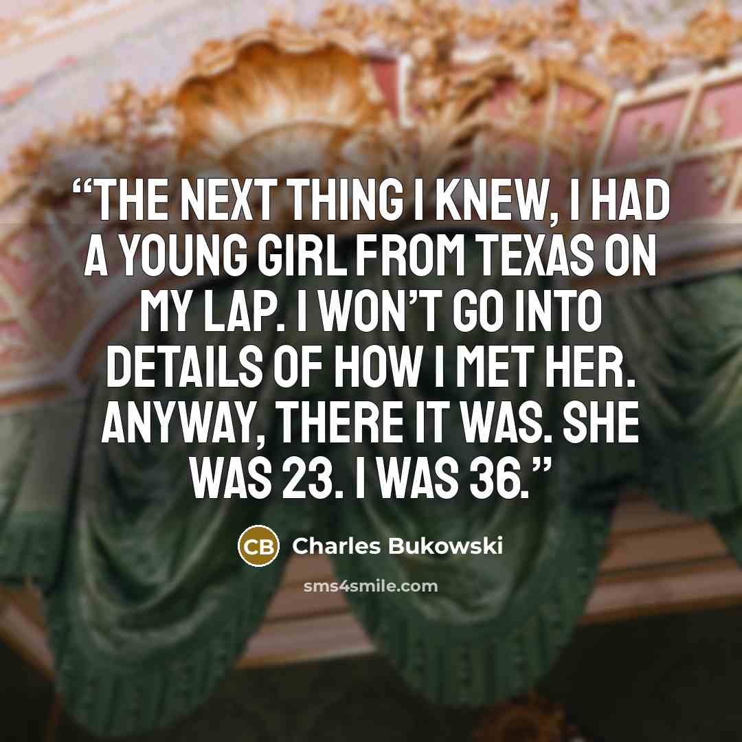 “The next thing I knew, I had a young girl from Texas on my lap. I won’t go into details of how I met her. Anyway, there it was. She was 23. I was 36.” quote by Charles Bukowski