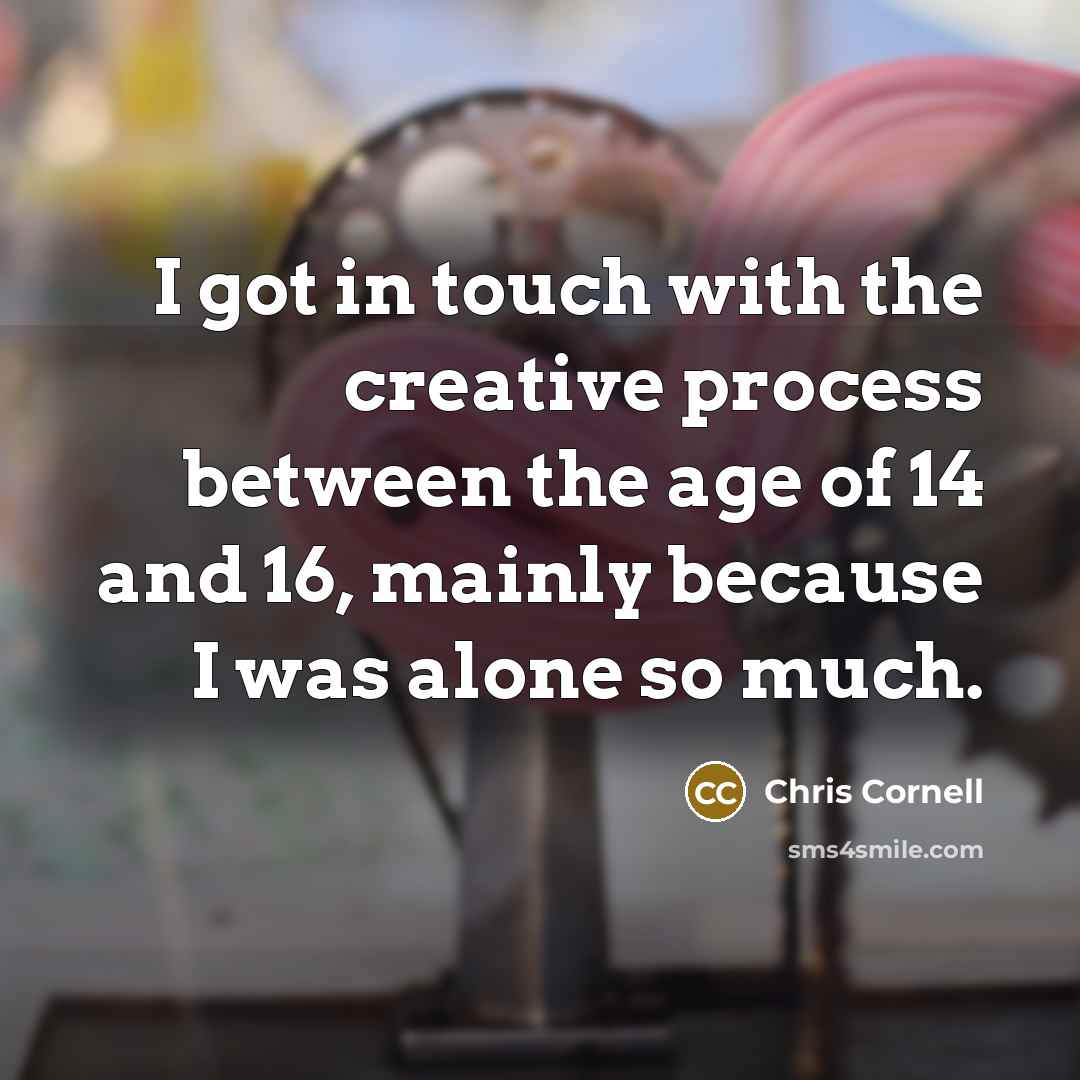 “I got in touch with the creative process between the age of 14 and 16, mainly because I was alone so much.” quote by Chris Cornell