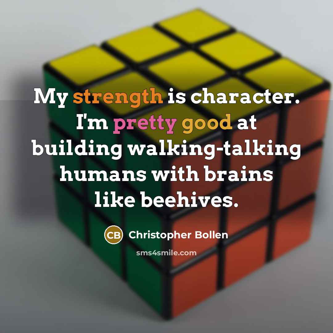 “My strength is character. I'm pretty good at building walking-talking humans with brains like beehives.” quote by Christopher Bollen