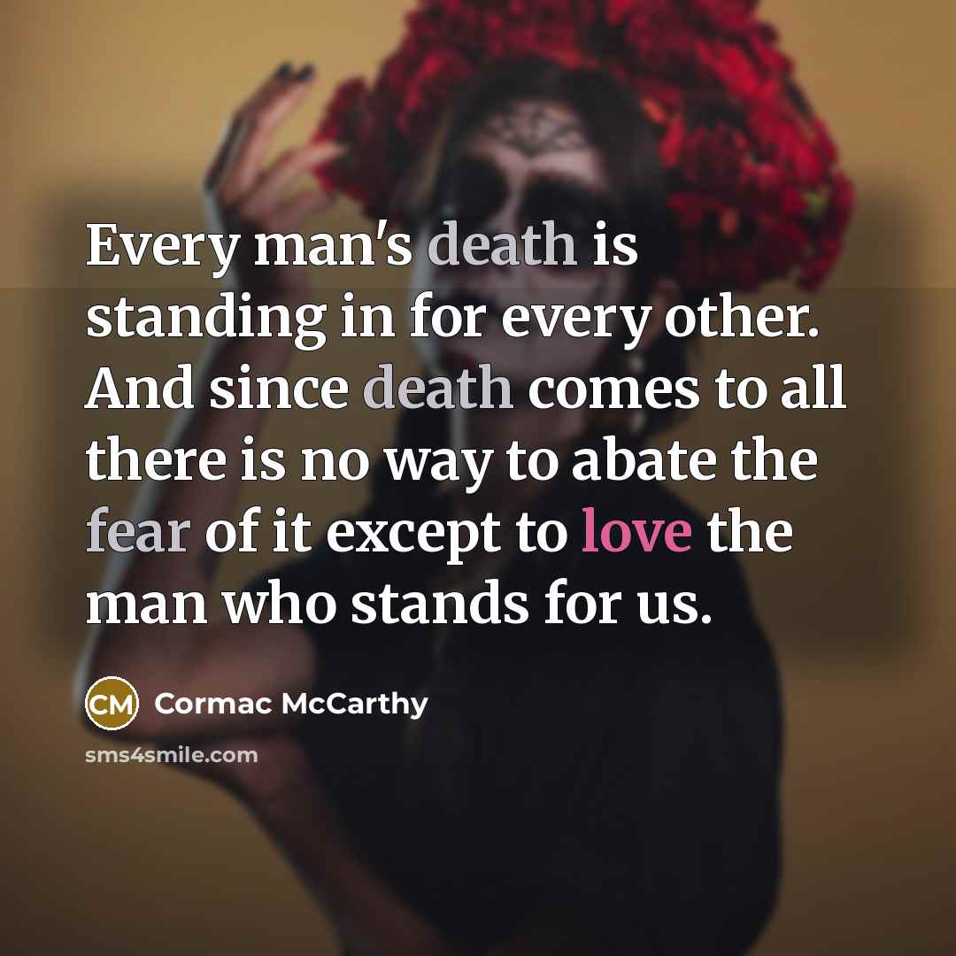 “Every man's death is standing in for every other. And since death comes to all there is no way to abate the fear of it except to love the man who stands for us.” quote by Cormac McCarthy