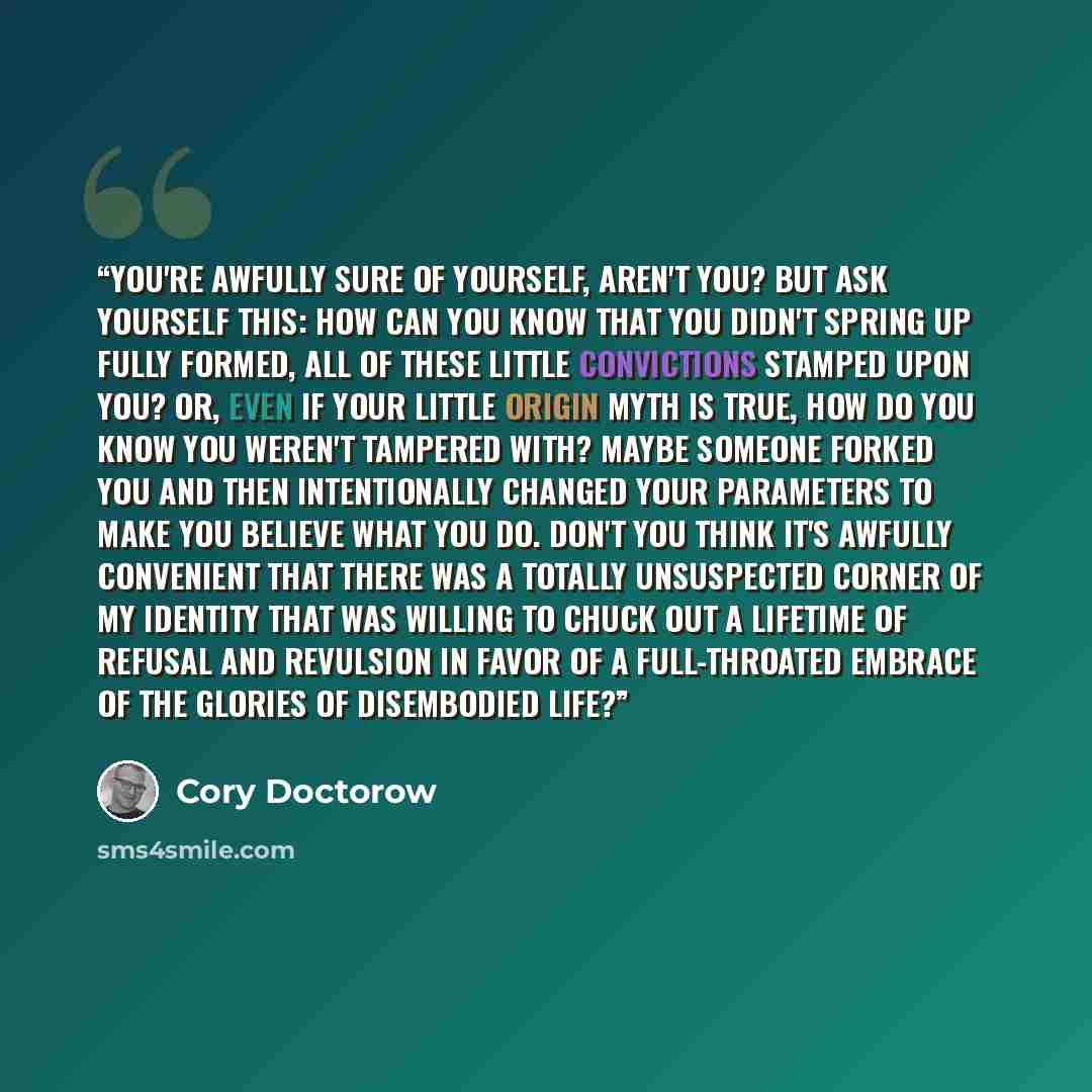 “You're awfully sure of yourself, aren't you? But ask yourself this: How can you know that you didn't spring up fully formed, all of these little convictions stamped upon you? Or, even if your little origin myth is true, how do you know you weren't tampered with? Maybe someone forked you and then…” quote by Cory Doctorow