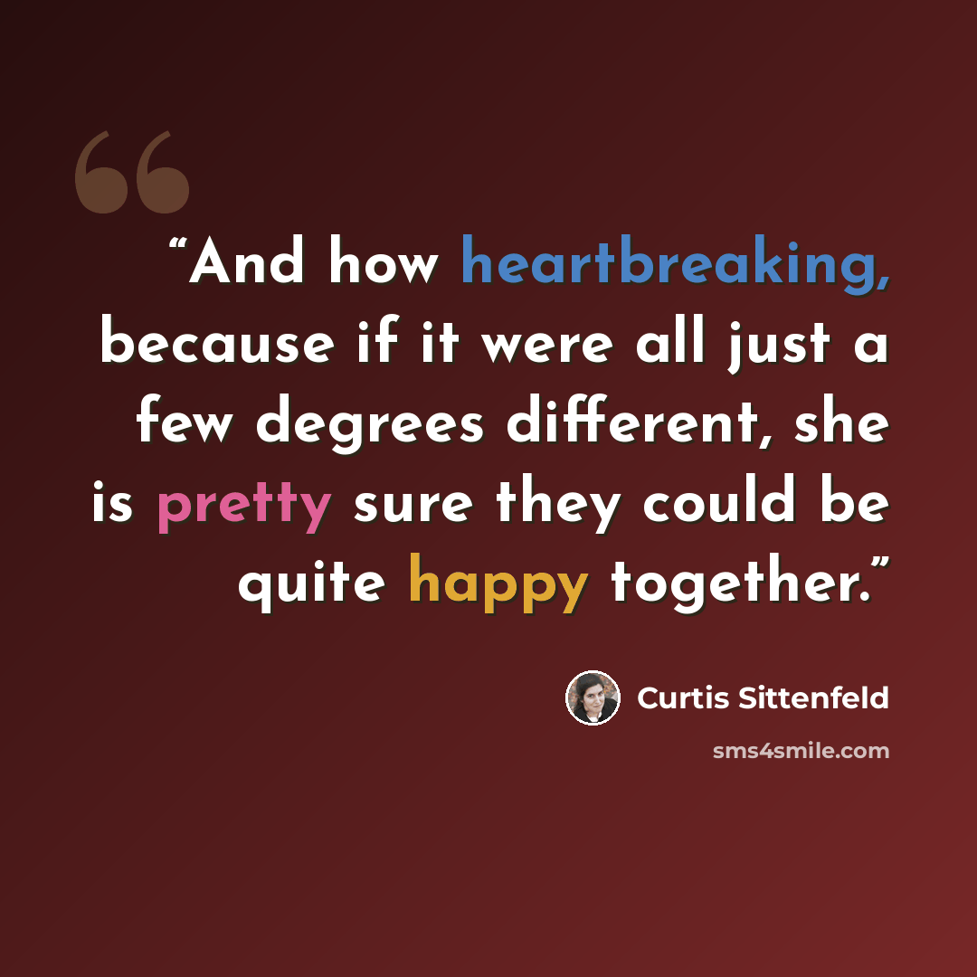 “And how heartbreaking, because if it were all just a few degrees different, she is pretty sure they could be quite happy together.” quote by Curtis Sittenfeld