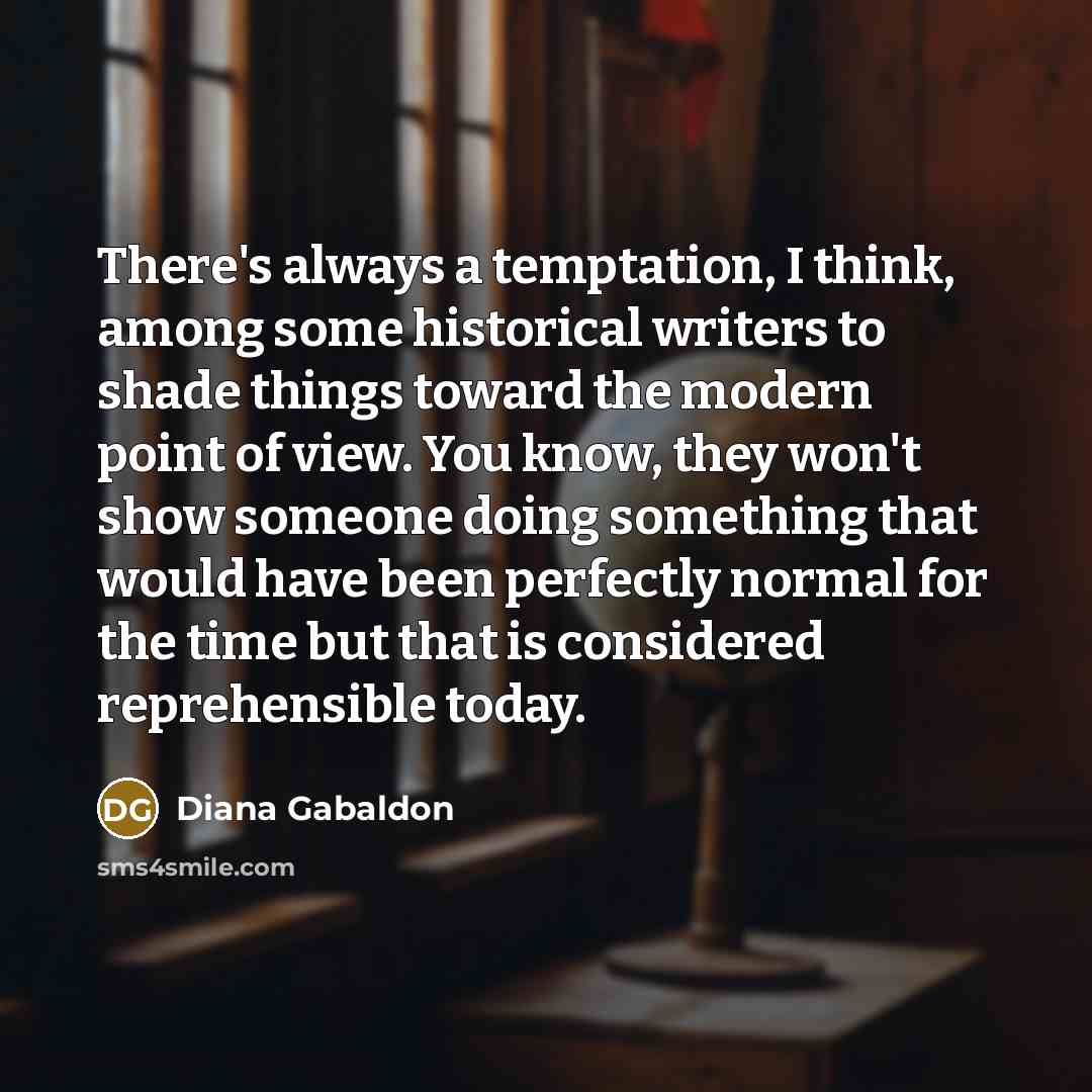 “There's always a temptation, I think, among some historical writers to shade things toward the modern point of view. You know, they won't show someone doing something that would have been perfectly normal for the time but that is considered reprehensible today.” quote by Diana Gabaldon