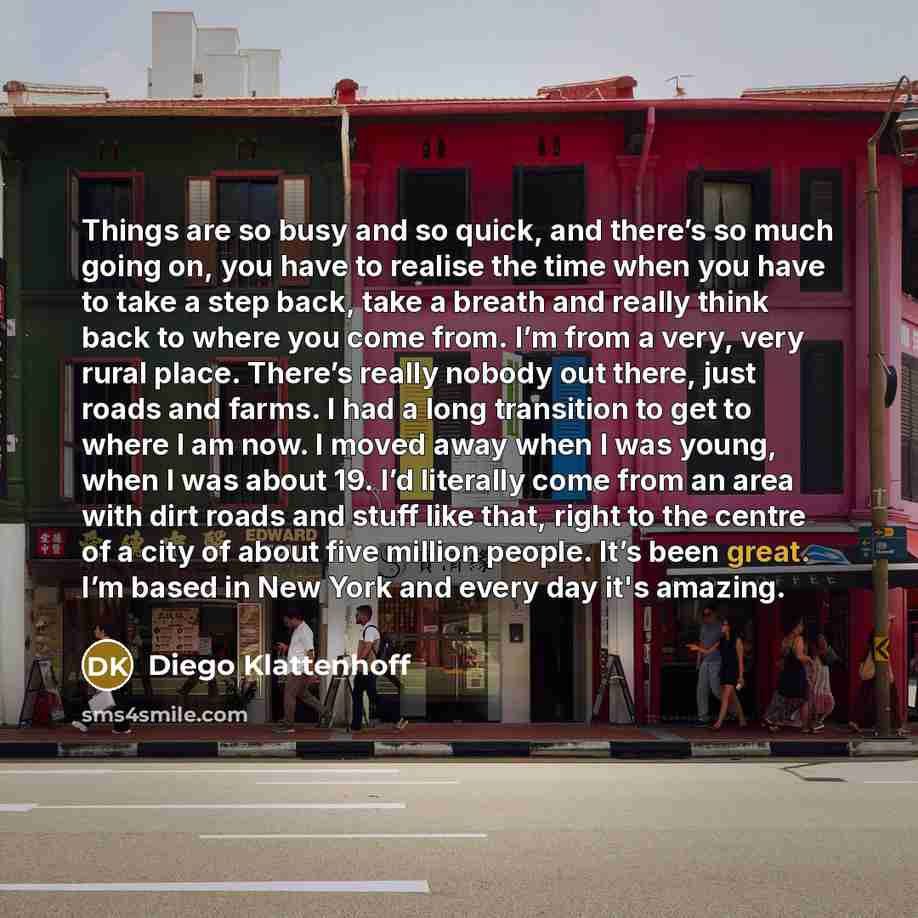 “Things are so busy and so quick, and there’s so much going on, you have to realise the time when you have to take a step back, take a breath and really think back to where you come from. I’m from a very, very rural place. There’s really nobody out there, just roads and farms. I had a long…” quote by Diego Klattenhoff