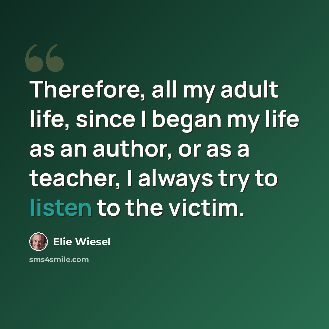 “Therefore, all my adult life, since I began my life as an author, or as a teacher, I always try to listen to the victim.” quote by Elie Wiesel