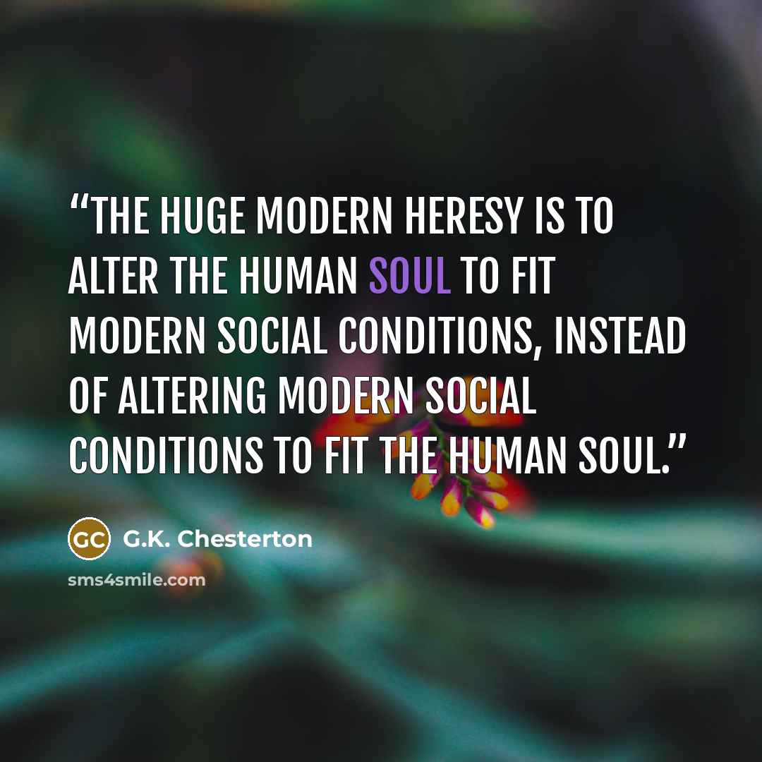 “The huge modern heresy is to alter the human soul to fit modern social conditions, instead of altering modern social conditions to fit the human soul.” quote by G.K. Chesterton