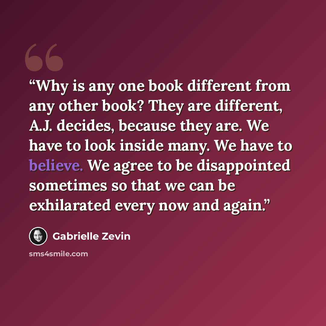 “Why is any one book different from any other book? They are different, A.J. decides, because they are. We have to look inside many. We have to believe. We agree to be disappointed sometimes so that we can be exhilarated every now and again.” quote by Gabrielle Zevin