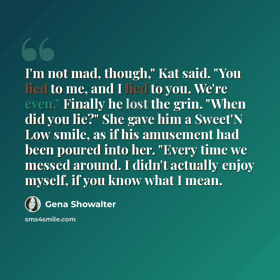 “I'm not mad, though," Kat said. "You lied to me, and I lied to you. We're even." Finally he lost the grin. "When did you lie?" She gave him a Sweet'N Low smile, as if his amusement had been poured into her. "Every time we messed around. I didn't actually enjoy myself, if you know what I mean.” quote by Gena Showalter