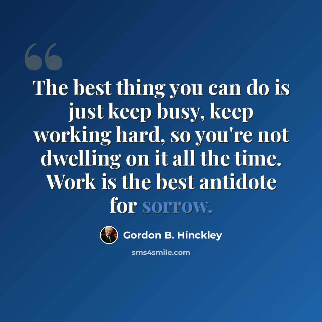 “The best thing you can do is just keep busy, keep working hard, so you're not dwelling on it all the time. Work is the best antidote for sorrow.” quote by Gordon B. Hinckley