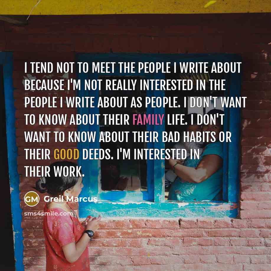 “I tend not to meet the people I write about because I'm not really interested in the people I write about as people. I don't want to know about their family life. I don't want to know about their bad habits or their good deeds. I'm interested in their work.” quote by Greil Marcus