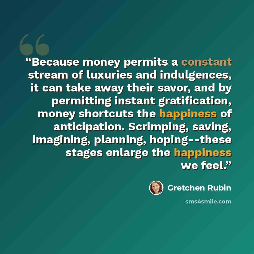 “Because money permits a constant stream of luxuries and indulgences, it can take away their savor, and by permitting instant gratification, money shortcuts the happiness of anticipation. Scrimping, saving, imagining, planning, hoping--these stages enlarge the happiness we feel.” quote by Gretchen Rubin