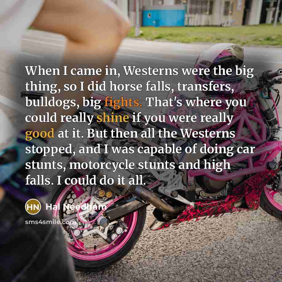 “When I came in, Westerns were the big thing, so I did horse falls, transfers, bulldogs, big fights. That's where you could really shine if you were really good at it. But then all the Westerns stopped, and I was capable of doing car stunts, motorcycle stunts and high falls. I could do it all.” quote by Hal Needham