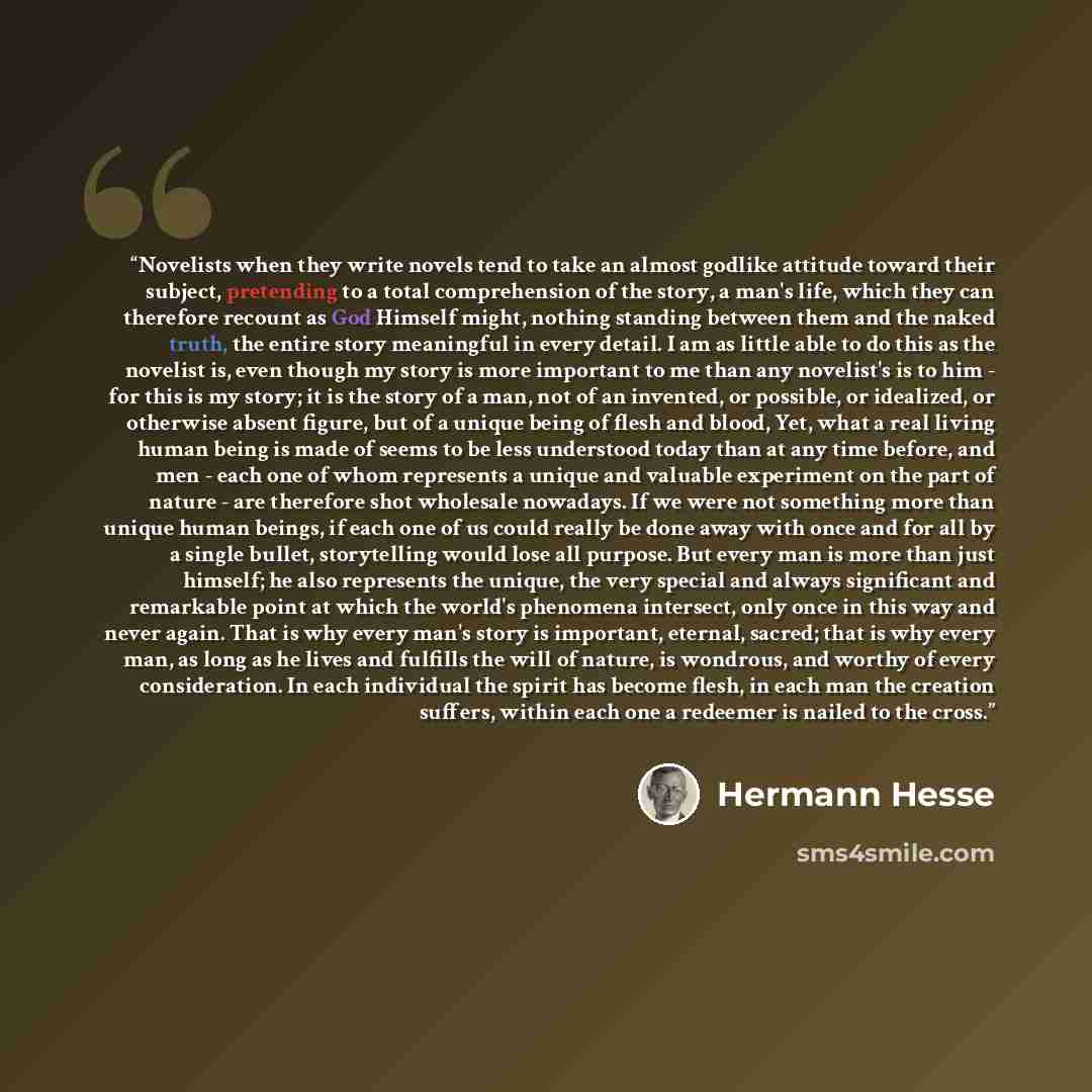 “Novelists when they write novels tend to take an almost godlike attitude toward their subject, pretending to a total comprehension of the story, a man's life, which they can therefore recount as God Himself might, nothing standing between them and the naked truth, the entire story meaningful in…” quote by Hermann Hesse